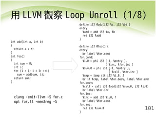 用LLVM觀察Loop Unroll (1/8) 
101 
int add(int a, int b) 
{ 
return a + b; 
}i 
nt foo() 
{ 
int sum = 0; 
int i; 
for (i = 0; i < 3; ++i) 
sum = add(sum, i); 
return sum; 
} 
clang -emit-llvm -S for.c 
opt for.ll -mem2reg -S 
define i32 @add(i32 %a, i32 %b) { 
entry: 
%add = add i32 %a, %b 
ret i32 %add 
} 
define i32 @foo() { 
entry: 
br label %for.cond 
for.cond: 
%i.0 = phi i32 [ 0, %entry ], 
[ %inc, %for.inc ] 
%sum.0 = phi i32 [ 0, %entry ], 
[ %call, %for.inc ] 
%cmp = icmp slt i32 %i.0, 3 
br i1 %cmp, label %for.body, label %for.end 
for.body: 
%call = call i32 @add(i32 %sum.0, i32 %i.0) 
br label %for.inc 
for.inc: 
%inc = add i32 %i.0, 1 
br label %for.cond 
for.end: 
ret i32 %sum.0 
} 
 