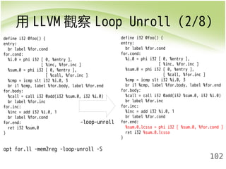 用LLVM觀察Loop Unroll (2/8) 
102 
define i32 @foo() { 
entry: 
br label %for.cond 
for.cond: 
%i.0 = phi i32 [ 0, %entry ], 
[ %inc, %for.inc ] 
%sum.0 = phi i32 [ 0, %entry ], 
[ %call, %for.inc ] 
%cmp = icmp slt i32 %i.0, 3 
br i1 %cmp, label %for.body, label %for.end 
for.body: 
%call = call i32 @add(i32 %sum.0, i32 %i.0) 
br label %for.inc 
for.inc: 
%inc = add i32 %i.0, 1 
br label %for.cond 
for.end: 
ret i32 %sum.0 
} 
opt for.ll -mem2reg -loop-unroll -S 
define i32 @foo() { 
entry: 
br label %for.cond 
for.cond: 
%i.0 = phi i32 [ 0, %entry ], 
[ %inc, %for.inc ] 
%sum.0 = phi i32 [ 0, %entry ], 
[ %call, %for.inc ] 
%cmp = icmp slt i32 %i.0, 3 
br i1 %cmp, label %for.body, label %for.end 
for.body: 
%call = call i32 @add(i32 %sum.0, i32 %i.0) 
br label %for.inc 
for.inc: 
%inc = add i32 %i.0, 1 
br label %for.cond 
for.end: 
%sum.0.lcssa = phi i32 [ %sum.0, %for.cond ] 
ret i32 %sum.0.lcssa 
} 
-loop-unroll 
 