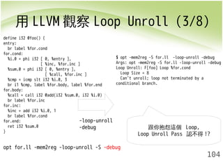 用LLVM觀察Loop Unroll (3/8) 
$ opt -mem2reg -S for.ll -loop-unroll -debug 
Args: opt -mem2reg -S for.ll -loop-unroll -debug 
Loop Unroll: F[foo] Loop %for.cond 
Loop Size = 8 
Can't unroll; loop not terminated by a 
conditional branch. 
104 
define i32 @foo() { 
entry: 
br label %for.cond 
for.cond: 
%i.0 = phi i32 [ 0, %entry ], 
[ %inc, %for.inc ] 
%sum.0 = phi i32 [ 0, %entry ], 
[ %call, %for.inc ] 
%cmp = icmp slt i32 %i.0, 3 
br i1 %cmp, label %for.body, label %for.end 
for.body: 
%call = call i32 @add(i32 %sum.0, i32 %i.0) 
br label %for.inc 
for.inc: 
%inc = add i32 %i.0, 1 
br label %for.cond 
for.end: 
ret i32 %sum.0 
} 
opt for.ll -mem2reg -loop-unroll -S -debug 
跟你抱怨這個 Loop, 
Loop Unroll Pass 認不得!? 
-loop-unroll 
-debug 
 