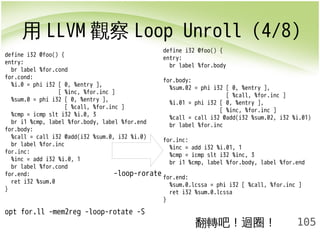 用LLVM觀察Loop Unroll (4/8) 
105 
define i32 @foo() { 
entry: 
br label %for.cond 
for.cond: 
%i.0 = phi i32 [ 0, %entry ], 
[ %inc, %for.inc ] 
%sum.0 = phi i32 [ 0, %entry ], 
[ %call, %for.inc ] 
%cmp = icmp slt i32 %i.0, 3 
br i1 %cmp, label %for.body, label %for.end 
for.body: 
%call = call i32 @add(i32 %sum.0, i32 %i.0) 
br label %for.inc 
for.inc: 
%inc = add i32 %i.0, 1 
br label %for.cond 
for.end: 
ret i32 %sum.0 
} 
opt for.ll -mem2reg -loop-rotate -S 
define i32 @foo() { 
entry: 
br label %for.body 
for.body: 
%sum.02 = phi i32 [ 0, %entry ], 
[ %call, %for.inc ] 
%i.01 = phi i32 [ 0, %entry ], 
[ %inc, %for.inc ] 
%call = call i32 @add(i32 %sum.02, i32 %i.01) 
br label %for.inc 
for.inc: 
%inc = add i32 %i.01, 1 
%cmp = icmp slt i32 %inc, 3 
br i1 %cmp, label %for.body, label %for.end 
for.end: 
%sum.0.lcssa = phi i32 [ %call, %for.inc ] 
ret i32 %sum.0.lcssa 
} 
翻轉吧！迴圈！ 
-loop-rorate 
 