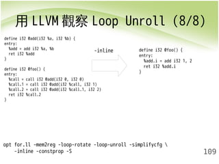 用LLVM觀察Loop Unroll (8/8) 
109 
define i32 @add(i32 %a, i32 %b) { 
entry: 
%add = add i32 %a, %b 
ret i32 %add 
} 
define i32 @foo() { 
entry: 
%call = call i32 @add(i32 0, i32 0) 
%call.1 = call i32 @add(i32 %call, i32 1) 
%call.2 = call i32 @add(i32 %call.1, i32 2) 
ret i32 %call.2 
} 
opt for.ll -mem2reg -loop-rotate -loop-unroll -simplifycfg  
-inline -constprop -S 
-inline 
define i32 @foo() { 
entry: 
%add.i = add i32 1, 2 
ret i32 %add.i 
} 
 