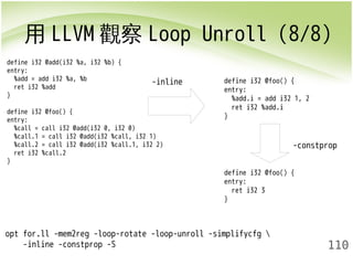 用LLVM觀察Loop Unroll (8/8) 
-constprop 
110 
define i32 @add(i32 %a, i32 %b) { 
entry: 
%add = add i32 %a, %b 
ret i32 %add 
} 
define i32 @foo() { 
entry: 
%call = call i32 @add(i32 0, i32 0) 
%call.1 = call i32 @add(i32 %call, i32 1) 
%call.2 = call i32 @add(i32 %call.1, i32 2) 
ret i32 %call.2 
} 
opt for.ll -mem2reg -loop-rotate -loop-unroll -simplifycfg  
-inline -constprop -S 
-inline 
define i32 @foo() { 
entry: 
%add.i = add i32 1, 2 
ret i32 %add.i 
} 
define i32 @foo() { 
entry: 
ret i32 3 
} 
 