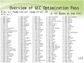 Overview of GCC Optimization Pass 
114 
$ gcc a.c -fdump-tree-all -fdump-rtl-all -O3 
$ ls a.c.* 
a.c.001t.tu a.c.059t.forwprop2 a.c.093t.sink a.c.138t.copyrename4 a.c.204r.outof_cfglayout 
a.c.003t.original a.c.060t.objsz1 a.c.096t.loop a.c.139t.crited2 a.c.205r.split1 
a.c.004t.gimple a.c.061t.alias a.c.097t.loopinit a.c.141t.uncprop1 a.c.206r.subreg2 
a.c.006t.omplower a.c.062t.retslot a.c.098t.lim1 a.c.142t.local-pure-const2 a.c.208r.mode_sw 
a.c.007t.lower a.c.063t.fre2 a.c.099t.copyprop5 a.c.168t.nrv a.c.209r.asmcons 
a.c.010t.eh a.c.064t.copyprop3 a.c.100t.dceloop1 a.c.169t.optimized a.c.213r.ira 
a.c.011t.cfg a.c.065t.mergephi2 a.c.101t.unswitch a.c.170r.expand a.c.214r.reload 
a.c.015t.ssa a.c.066t.vrp1 a.c.102t.sccp a.c.171r.vregs a.c.215r.postreload 
a.c.017t.inline_param1 a.c.067t.dce1 a.c.104t.ldist a.c.172r.into_cfglayout a.c.216r.gcse2 
a.c.018t.einline a.c.068t.cdce a.c.105t.copyprop6 a.c.173r.jump a.c.217r.split2 
a.c.019t.early_optimizations a.c.069t.cselim a.c.111t.ivcanon a.c.174r.subreg1 a.c.218r.ree 
a.c.020t.copyrename1 a.c.070t.ifcombine a.c.113t.ifcvt a.c.175r.dfinit a.c.221r.pro_and_epilogue 
a.c.021t.ccp1 a.c.071t.phiopt1 a.c.114t.vect a.c.176r.cse1 a.c.222r.dse2 
a.c.022t.forwprop1 a.c.072t.tailr2 a.c.115t.dceloop3 a.c.177r.fwprop1 a.c.223r.csa 
a.c.023t.ealias a.c.073t.ch a.c.116t.pcom a.c.178r.cprop1 a.c.224r.jump2 
a.c.024t.esra a.c.075t.cplxlower1 a.c.117t.cunroll a.c.179r.pre a.c.225r.peephole2 
a.c.025t.fre1 a.c.076t.sra a.c.118t.slp a.c.181r.cprop2 a.c.226r.ce3 
a.c.026t.copyprop1 a.c.077t.copyrename3 a.c.120t.ivopts a.c.184r.ce1 a.c.228r.cprop_hardreg 
a.c.027t.mergephi1 a.c.078t.dom1 a.c.121t.lim3 a.c.185r.reginfo a.c.229r.rtl_dce 
a.c.028t.cddce1 a.c.079t.isolate-paths a.c.122t.loopdone a.c.186r.loop2 a.c.230r.compgotos 
a.c.029t.eipa_sra a.c.080t.phicprop1 a.c.123t.veclower21 a.c.187r.loop2_init a.c.231r.bbro 
a.c.030t.tailr1 a.c.081t.dse1 a.c.125t.reassoc2 a.c.188r.loop2_invariant a.c.233r.split4 
a.c.031t.switchconv a.c.082t.reassoc1 a.c.126t.slsr a.c.189r.loop2_unswitch a.c.234r.sched2 
a.c.033t.profile_estimate a.c.083t.dce2 a.c.127t.dom2 a.c.192r.loop2_done a.c.236r.stack 
a.c.034t.local-pure-const1 a.c.084t.forwprop3 a.c.128t.phicprop2 a.c.194r.cprop3 a.c.237r.alignments 
a.c.035t.fnsplit a.c.085t.phiopt2 a.c.129t.vrp2 a.c.195r.cse2 a.c.239r.mach 
a.c.036t.release_ssa a.c.086t.strlen a.c.130t.cddce2 a.c.196r.dse1 a.c.240r.barriers 
a.c.037t.inline_param2 a.c.087t.ccp3 a.c.132t.dse2 a.c.197r.fwprop2 a.c.244r.shorten 
a.c.054t.copyrename2 a.c.088t.copyprop4 a.c.133t.forwprop4 a.c.199r.init-regs a.c.245r.nothrow 
a.c.055t.ccp2 a.c.089t.sincos a.c.134t.phiopt3 a.c.200r.ud_dce a.c.246r.dwarf2 
a.c.056t.copyprop2 a.c.090t.bswap a.c.135t.fab1 a.c.201r.combine a.c.247r.final 
a.c.057t.cunrolli a.c.091t.crited1 a.c.136t.widening_mul a.c.202r.ce2 a.c.248r.dfinish 
a.c.058t.phiprop a.c.092t.pre a.c.137t.tailc a.c.203r.bbpart a.c.249t.statistics 
共 165 個pass 的 dump file! 
 