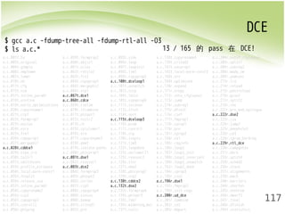 DCE 
117 
$ gcc a.c -fdump-tree-all -fdump-rtl-all -O3 
$ ls a.c.* 
13 / 165 的 pass 在 DCE! 
a.c.001t.tu a.c.059t.forwprop2 a.c.093t.sink a.c.138t.copyrename4 a.c.204r.outof_cfglayout 
a.c.003t.original a.c.060t.objsz1 a.c.096t.loop a.c.139t.crited2 a.c.205r.split1 
a.c.004t.gimple a.c.061t.alias a.c.097t.loopinit a.c.141t.uncprop1 a.c.206r.subreg2 
a.c.006t.omplower a.c.062t.retslot a.c.098t.lim1 a.c.142t.local-pure-const2 a.c.208r.mode_sw 
a.c.007t.lower a.c.063t.fre2 a.c.099t.copyprop5 a.c.168t.nrv a.c.209r.asmcons 
a.c.010t.eh a.c.064t.copyprop3 a.c.100t.dceloop1 a.c.169t.optimized a.c.213r.ira 
a.c.011t.cfg a.c.065t.mergephi2 a.c.101t.unswitch a.c.170r.expand a.c.214r.reload 
a.c.015t.ssa a.c.066t.vrp1 a.c.102t.sccp a.c.171r.vregs a.c.215r.postreload 
a.c.017t.inline_param1 a.c.067t.dce1 a.c.104t.ldist a.c.172r.into_cfglayout a.c.216r.gcse2 
a.c.018t.einline a.c.068t.cdce a.c.105t.copyprop6 a.c.173r.jump a.c.217r.split2 
a.c.019t.early_optimizations a.c.069t.cselim a.c.111t.ivcanon a.c.174r.subreg1 a.c.218r.ree 
a.c.020t.copyrename1 a.c.070t.ifcombine a.c.113t.ifcvt a.c.175r.dfinit a.c.221r.pro_and_epilogue 
a.c.021t.ccp1 a.c.071t.phiopt1 a.c.114t.vect a.c.176r.cse1 a.c.222r.dse2 
a.c.022t.forwprop1 a.c.072t.tailr2 a.c.115t.dceloop3 a.c.177r.fwprop1 a.c.223r.csa 
a.c.023t.ealias a.c.073t.ch a.c.116t.pcom a.c.178r.cprop1 a.c.224r.jump2 
a.c.024t.esra a.c.075t.cplxlower1 a.c.117t.cunroll a.c.179r.pre a.c.225r.peephole2 
a.c.025t.fre1 a.c.076t.sra a.c.118t.slp a.c.181r.cprop2 a.c.226r.ce3 
a.c.026t.copyprop1 a.c.077t.copyrename3 a.c.120t.ivopts a.c.184r.ce1 a.c.228r.cprop_hardreg 
a.c.027t.mergephi1 a.c.078t.dom1 a.c.121t.lim3 a.c.185r.reginfo a.c.229r.rtl_dce 
a.c.028t.cddce1 a.c.079t.isolate-paths a.c.122t.loopdone a.c.186r.loop2 a.c.230r.compgotos 
a.c.029t.eipa_sra a.c.080t.phicprop1 a.c.123t.veclower21 a.c.187r.loop2_init a.c.231r.bbro 
a.c.030t.tailr1 a.c.081t.dse1 a.c.125t.reassoc2 a.c.188r.loop2_invariant a.c.233r.split4 
a.c.031t.switchconv a.c.082t.reassoc1 a.c.126t.slsr a.c.189r.loop2_unswitch a.c.234r.sched2 
a.c.033t.profile_estimate a.c.083t.dce2 a.c.127t.dom2 a.c.192r.loop2_done a.c.236r.stack 
a.c.034t.local-pure-const1 a.c.084t.forwprop3 a.c.128t.phicprop2 a.c.194r.cprop3 a.c.237r.alignments 
a.c.035t.fnsplit a.c.085t.phiopt2 a.c.129t.vrp2 a.c.195r.cse2 a.c.239r.mach 
a.c.036t.release_ssa a.c.086t.strlen a.c.130t.cddce2 a.c.196r.dse1 a.c.240r.barriers 
a.c.037t.inline_param2 a.c.087t.ccp3 a.c.132t.dse2 a.c.197r.fwprop2 a.c.244r.shorten 
a.c.054t.copyrename2 a.c.088t.copyprop4 a.c.133t.forwprop4 a.c.199r.init-regs a.c.245r.nothrow 
a.c.055t.ccp2 a.c.089t.sincos a.c.134t.phiopt3 a.c.200r.ud_dce a.c.246r.dwarf2 
a.c.056t.copyprop2 a.c.090t.bswap a.c.135t.fab1 a.c.201r.combine a.c.247r.final 
a.c.057t.cunrolli a.c.091t.crited1 a.c.136t.widening_mul a.c.202r.ce2 a.c.248r.dfinish 
a.c.058t.phiprop a.c.092t.pre a.c.137t.tailc a.c.203r.bbpart a.c.249t.statistics 
 