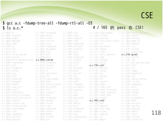 CSE 
118 
$ gcc a.c -fdump-tree-all -fdump-rtl-all -O3 
$ ls a.c.* 
4 / 165 的 pass 在 CSE! 
a.c.001t.tu a.c.059t.forwprop2 a.c.093t.sink a.c.138t.copyrename4 a.c.204r.outof_cfglayout 
a.c.003t.original a.c.060t.objsz1 a.c.096t.loop a.c.139t.crited2 a.c.205r.split1 
a.c.004t.gimple a.c.061t.alias a.c.097t.loopinit a.c.141t.uncprop1 a.c.206r.subreg2 
a.c.006t.omplower a.c.062t.retslot a.c.098t.lim1 a.c.142t.local-pure-const2 a.c.208r.mode_sw 
a.c.007t.lower a.c.063t.fre2 a.c.099t.copyprop5 a.c.168t.nrv a.c.209r.asmcons 
a.c.010t.eh a.c.064t.copyprop3 a.c.100t.dceloop1 a.c.169t.optimized a.c.213r.ira 
a.c.011t.cfg a.c.065t.mergephi2 a.c.101t.unswitch a.c.170r.expand a.c.214r.reload 
a.c.015t.ssa a.c.066t.vrp1 a.c.102t.sccp a.c.171r.vregs a.c.215r.postreload 
a.c.017t.inline_param1 a.c.067t.dce1 a.c.104t.ldist a.c.172r.into_cfglayout a.c.216r.gcse2 
a.c.018t.einline a.c.068t.cdce a.c.105t.copyprop6 a.c.173r.jump a.c.217r.split2 
a.c.019t.early_optimizations a.c.069t.cselim a.c.111t.ivcanon a.c.174r.subreg1 a.c.218r.ree 
a.c.020t.copyrename1 a.c.070t.ifcombine a.c.113t.ifcvt a.c.175r.dfinit a.c.221r.pro_and_epilogue 
a.c.021t.ccp1 a.c.071t.phiopt1 a.c.114t.vect a.c.176r.cse1 a.c.222r.dse2 
a.c.022t.forwprop1 a.c.072t.tailr2 a.c.115t.dceloop3 a.c.177r.fwprop1 a.c.223r.csa 
a.c.023t.ealias a.c.073t.ch a.c.116t.pcom a.c.178r.cprop1 a.c.224r.jump2 
a.c.024t.esra a.c.075t.cplxlower1 a.c.117t.cunroll a.c.179r.pre a.c.225r.peephole2 
a.c.025t.fre1 a.c.076t.sra a.c.118t.slp a.c.181r.cprop2 a.c.226r.ce3 
a.c.026t.copyprop1 a.c.077t.copyrename3 a.c.120t.ivopts a.c.184r.ce1 a.c.228r.cprop_hardreg 
a.c.027t.mergephi1 a.c.078t.dom1 a.c.121t.lim3 a.c.185r.reginfo a.c.229r.rtl_dce 
a.c.028t.cddce1 a.c.079t.isolate-paths a.c.122t.loopdone a.c.186r.loop2 a.c.230r.compgotos 
a.c.029t.eipa_sra a.c.080t.phicprop1 a.c.123t.veclower21 a.c.187r.loop2_init a.c.231r.bbro 
a.c.030t.tailr1 a.c.081t.dse1 a.c.125t.reassoc2 a.c.188r.loop2_invariant a.c.233r.split4 
a.c.031t.switchconv a.c.082t.reassoc1 a.c.126t.slsr a.c.189r.loop2_unswitch a.c.234r.sched2 
a.c.033t.profile_estimate a.c.083t.dce2 a.c.127t.dom2 a.c.192r.loop2_done a.c.236r.stack 
a.c.034t.local-pure-const1 a.c.084t.forwprop3 a.c.128t.phicprop2 a.c.194r.cprop3 a.c.237r.alignments 
a.c.035t.fnsplit a.c.085t.phiopt2 a.c.129t.vrp2 a.c.195r.cse2 a.c.239r.mach 
a.c.036t.release_ssa a.c.086t.strlen a.c.130t.cddce2 a.c.196r.dse1 a.c.240r.barriers 
a.c.037t.inline_param2 a.c.087t.ccp3 a.c.132t.dse2 a.c.197r.fwprop2 a.c.244r.shorten 
a.c.054t.copyrename2 a.c.088t.copyprop4 a.c.133t.forwprop4 a.c.199r.init-regs a.c.245r.nothrow 
a.c.055t.ccp2 a.c.089t.sincos a.c.134t.phiopt3 a.c.200r.ud_dce a.c.246r.dwarf2 
a.c.056t.copyprop2 a.c.090t.bswap a.c.135t.fab1 a.c.201r.combine a.c.247r.final 
a.c.057t.cunrolli a.c.091t.crited1 a.c.136t.widening_mul a.c.202r.ce2 a.c.248r.dfinish 
a.c.058t.phiprop a.c.092t.pre a.c.137t.tailc a.c.203r.bbpart a.c.249t.statistics 
 