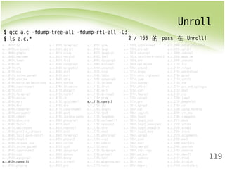 Unroll 
119 
$ gcc a.c -fdump-tree-all -fdump-rtl-all -O3 
$ ls a.c.* 
a.c.001t.tu a.c.059t.forwprop2 a.c.093t.sink a.c.138t.copyrename4 a.c.204r.outof_cfglayout 
a.c.003t.original a.c.060t.objsz1 a.c.096t.loop a.c.139t.crited2 a.c.205r.split1 
a.c.004t.gimple a.c.061t.alias a.c.097t.loopinit a.c.141t.uncprop1 a.c.206r.subreg2 
a.c.006t.omplower a.c.062t.retslot a.c.098t.lim1 a.c.142t.local-pure-const2 a.c.208r.mode_sw 
a.c.007t.lower a.c.063t.fre2 a.c.099t.copyprop5 a.c.168t.nrv a.c.209r.asmcons 
a.c.010t.eh a.c.064t.copyprop3 a.c.100t.dceloop1 a.c.169t.optimized a.c.213r.ira 
a.c.011t.cfg a.c.065t.mergephi2 a.c.101t.unswitch a.c.170r.expand a.c.214r.reload 
a.c.015t.ssa a.c.066t.vrp1 a.c.102t.sccp a.c.171r.vregs a.c.215r.postreload 
a.c.017t.inline_param1 a.c.067t.dce1 a.c.104t.ldist a.c.172r.into_cfglayout a.c.216r.gcse2 
a.c.018t.einline a.c.068t.cdce a.c.105t.copyprop6 a.c.173r.jump a.c.217r.split2 
a.c.019t.early_optimizations a.c.069t.cselim a.c.111t.ivcanon a.c.174r.subreg1 a.c.218r.ree 
a.c.020t.copyrename1 a.c.070t.ifcombine a.c.113t.ifcvt a.c.175r.dfinit a.c.221r.pro_and_epilogue 
a.c.021t.ccp1 a.c.071t.phiopt1 a.c.114t.vect a.c.176r.cse1 a.c.222r.dse2 
a.c.022t.forwprop1 a.c.072t.tailr2 a.c.115t.dceloop3 a.c.177r.fwprop1 a.c.223r.csa 
a.c.023t.ealias a.c.073t.ch a.c.116t.pcom a.c.178r.cprop1 a.c.224r.jump2 
a.c.024t.esra a.c.075t.cplxlower1 a.c.117t.cunroll a.c.179r.pre a.c.225r.peephole2 
a.c.025t.fre1 a.c.076t.sra a.c.118t.slp a.c.181r.cprop2 a.c.226r.ce3 
a.c.026t.copyprop1 a.c.077t.copyrename3 a.c.120t.ivopts a.c.184r.ce1 a.c.228r.cprop_hardreg 
a.c.027t.mergephi1 a.c.078t.dom1 a.c.121t.lim3 a.c.185r.reginfo a.c.229r.rtl_dce 
a.c.028t.cddce1 a.c.079t.isolate-paths a.c.122t.loopdone a.c.186r.loop2 a.c.230r.compgotos 
a.c.029t.eipa_sra a.c.080t.phicprop1 a.c.123t.veclower21 a.c.187r.loop2_init a.c.231r.bbro 
a.c.030t.tailr1 a.c.081t.dse1 a.c.125t.reassoc2 a.c.188r.loop2_invariant a.c.233r.split4 
a.c.031t.switchconv a.c.082t.reassoc1 a.c.126t.slsr a.c.189r.loop2_unswitch a.c.234r.sched2 
a.c.033t.profile_estimate a.c.083t.dce2 a.c.127t.dom2 a.c.192r.loop2_done a.c.236r.stack 
a.c.034t.local-pure-const1 a.c.084t.forwprop3 a.c.128t.phicprop2 a.c.194r.cprop3 a.c.237r.alignments 
a.c.035t.fnsplit a.c.085t.phiopt2 a.c.129t.vrp2 a.c.195r.cse2 a.c.239r.mach 
a.c.036t.release_ssa a.c.086t.strlen a.c.130t.cddce2 a.c.196r.dse1 a.c.240r.barriers 
a.c.037t.inline_param2 a.c.087t.ccp3 a.c.132t.dse2 a.c.197r.fwprop2 a.c.244r.shorten 
a.c.054t.copyrename2 a.c.088t.copyprop4 a.c.133t.forwprop4 a.c.199r.init-regs a.c.245r.nothrow 
a.c.055t.ccp2 a.c.089t.sincos a.c.134t.phiopt3 a.c.200r.ud_dce a.c.246r.dwarf2 
a.c.056t.copyprop2 a.c.090t.bswap a.c.135t.fab1 a.c.201r.combine a.c.247r.final 
a.c.057t.cunrolli a.c.091t.crited1 a.c.136t.widening_mul a.c.202r.ce2 a.c.248r.dfinish 
a.c.058t.phiprop a.c.092t.pre a.c.137t.tailc a.c.203r.bbpart a.c.249t.statistics 
2 / 165 的 pass 在 Unroll! 
 