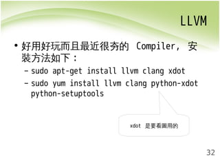 LLVM 
32 
• 好用好玩而且最近很夯的 Compiler, 安 
裝方法如下: 
– sudo apt-get install llvm clang xdot 
– sudo yum install llvm clang python-xdot 
python-setuptools 
xdot 是要看圖用的 
 