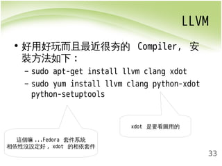 LLVM 
33 
• 好用好玩而且最近很夯的 Compiler, 安 
裝方法如下: 
– sudo apt-get install llvm clang xdot 
– sudo yum install llvm clang python-xdot 
python-setuptools 
xdot 是要看圖用的 
這個嘛...Fedora 套件系統 
相依性沒設定好, xdot 的相依套件 
 