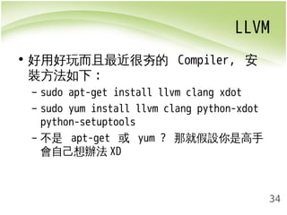 LLVM 
34 
• 好用好玩而且最近很夯的 Compiler, 安 
裝方法如下: 
– sudo apt-get install llvm clang xdot 
– sudo yum install llvm clang python-xdot 
python-setuptools 
– 不是 apt-get 或 yum ? 那就假設你是高手 
會自己想辦法XD 
 