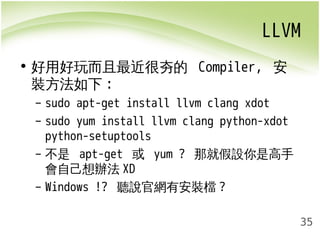 LLVM 
35 
• 好用好玩而且最近很夯的 Compiler, 安 
裝方法如下: 
– sudo apt-get install llvm clang xdot 
– sudo yum install llvm clang python-xdot 
python-setuptools 
– 不是 apt-get 或 yum ? 那就假設你是高手 
會自己想辦法XD 
– Windows !? 聽說官網有安裝檔? 
 