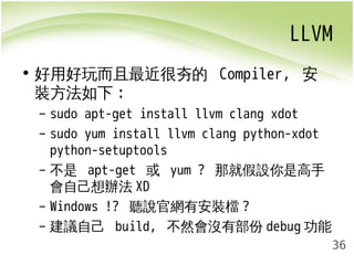 LLVM 
36 
• 好用好玩而且最近很夯的 Compiler, 安 
裝方法如下: 
– sudo apt-get install llvm clang xdot 
– sudo yum install llvm clang python-xdot 
python-setuptools 
– 不是 apt-get 或 yum ? 那就假設你是高手 
會自己想辦法XD 
– Windows !? 聽說官網有安裝檔? 
– 建議自己 build, 不然會沒有部份debug功能 
 