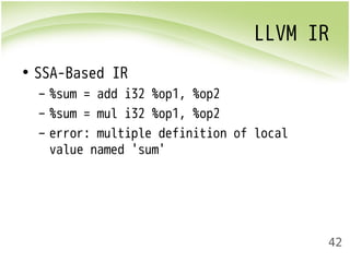 LLVM IR 
42 
• SSA-Based IR 
– %sum = add i32 %op1, %op2 
– %sum = mul i32 %op1, %op2 
– error: multiple definition of local 
value named 'sum' 
 