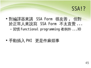 SSA!? 
45 
• 對編譯器來講 SSA Form 很友善, 但對 
於正常人來說寫 SSA Form 不太直覺... 
– 習慣Functional programming者例外...XD 
• 手動插入PHI 更是件麻煩事 
 