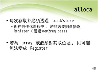 alloca 
48 
• 每次存取都必須透過 load/store 
– 但在最佳化過程中, 若非必要則會變為 
Register (透過mem2reg pass) 
• 若為 array 或必須對其取位址, 則可能 
無法變成 Register 
 