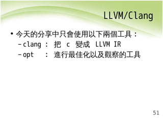 LLVM/Clang 
51 
• 今天的分享中只會使用以下兩個工具: 
– clang : 把 c 變成 LLVM IR 
– opt : 進行最佳化以及觀察的工具 
 