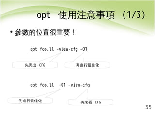 opt 使用注意事項 (1/3) 
55 
• 參數的位置很重要!! 
opt foo.ll -view-cfg -O1 
先秀出 CFG 再進行最佳化 
opt foo.ll -O1 -view-cfg 
先進行最佳化再來看 CFG 
 