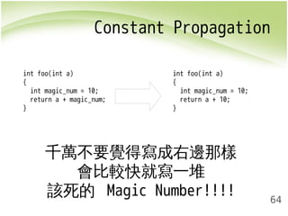 Constant Propagation 
64 
int foo(int a) 
{ 
int magic_num = 10; 
return a + magic_num; 
} 
int foo(int a) 
{ 
int magic_num = 10; 
return a + 10; 
} 
千萬不要覺得寫成右邊那樣 
會比較快就寫一堆 
該死的 Magic Number!!!! 
 