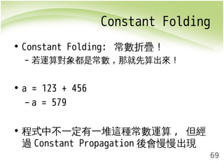 Constant Folding 
69 
• Constant Folding: 常數折疊！ 
– 若運算對象都是常數,那就先算出來！ 
• a = 123 + 456 
– a = 579 
• 程式中不一定有一堆這種常數運算, 但經 
過Constant Propagation 後會慢慢出現 
 