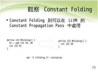 觀察 Constant Folding 
75 
• Constant Folding 則可以在 LLVM 的 
Constant Propagation Pass 中處理 
define i32 @folding() { 
%t = add i32 10, 20 
ret i32 %t 
} 
define i32 @folding() { 
ret i32 30 
} 
opt -S cfolding.ll -constprop 
 