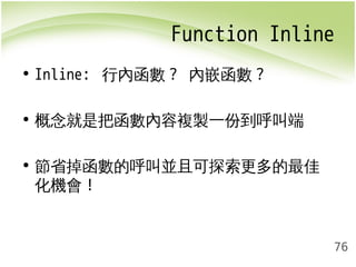 Function Inline 
76 
• Inline: 行內函數? 內嵌函數? 
• 概念就是把函數內容複製一份到呼叫端 
• 節省掉函數的呼叫並且可探索更多的最佳 
化機會! 
 