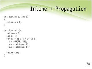 Inline + Propagation 
78 
int add(int a, int b) 
{ 
return a + b; 
} 
int foo(int n){ 
int sum = 0; 
int i, t; 
for (i = 0; i < n ;++i) { 
t = add(10, 20); 
sum = add(sum, i); 
sum = add(sum, t); 
} 
return sum; 
} 
 