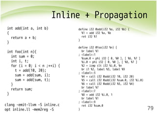 Inline + Propagation 
79 
int add(int a, int b) 
{ 
return a + b; 
} 
int foo(int n){ 
int sum = 0; 
int i, t; 
for (i = 0; i < n ;++i) { 
t = add(10, 20); 
sum = add(sum, i); 
sum = add(sum, t); 
} 
return sum; 
} 
define i32 @add(i32 %a, i32 %b) { 
%1 = add i32 %a, %b 
ret i32 %1 
} 
define i32 @foo(i32 %n) { 
br label %1 
; <label>:1 
%sum.0 = phi i32 [ 0, %0 ], [ %6, %7 ] 
%i.0 = phi i32 [ 0, %0 ], [ %8, %7 ] 
%2 = icmp slt i32 %i.0, %n 
br i1 %2, label %3, label %9 
; <label>:3 
%4 = call i32 @add(i32 10, i32 20) 
%5 = call i32 @add(i32 %sum.0, i32 %i.0) 
%6 = call i32 @add(i32 %5, i32 %4) 
br label %7 
; <label>:7 
%8 = add i32 %i.0, 1 
br label %1 
; <label>:9 
ret i32 %sum.0 
} 
clang -emit-llvm -S inline.c 
opt inline.ll -mem2reg -S 
 