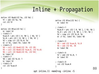 Inline + Propagation 
80 
define i32 @add(i32 %a, i32 %b) { 
%1 = add i32 %a, %b 
ret i32 %1 
} 
define i32 @foo(i32 %n) { 
br label %1 
; <label>:1 
%sum.0 = phi i32 [ 0, %0 ], [ %6, %7 ] 
%i.0 = phi i32 [ 0, %0 ], [ %8, %7 ] 
%2 = icmp slt i32 %i.0, %n 
br i1 %2, label %3, label %9 
; <label>:3 
%4 = call i32 @add(i32 10, i32 20) 
%5 = call i32 @add(i32 %sum.0, i32 %i.0) 
%6 = call i32 @add(i32 %5, i32 %4) 
br label %7 
; <label>:7 
%8 = add i32 %i.0, 1 
br label %1 
; <label>:9 
ret i32 %sum.0 
} 
define i32 @foo(i32 %n) { 
br label %1 
; <label>:1 
%sum.0 = phi i32 [ 0, %0 ], [ %5, %6 ] 
%i.0 = phi i32 [ 0, %0 ], [ %7, %6 ] 
%2 = icmp slt i32 %i.0, %n 
br i1 %2, label %3, label %8 
; <label>:3 
%4 = add i32 %sum.0, %i.0 
%5 = add i32 %4, 30 
br label %6 
; <label>:6 
%7 = add i32 %i.0, 1 
br label %1 
; <label>:8 
ret i32 %sum.0 
} 
opt inline.ll -mem2reg -inline -S 
 