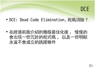 DCE 
81 
• DCE: Dead Code Elimination, 死碼消除? 
• 在經過前面介紹的幾樣最佳化後, 慢慢的 
會出現一些冗於的程式碼, 以及一些明顯 
永遠不會成立的跳躍條件 
 