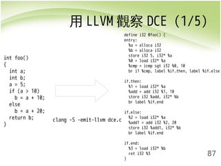 用LLVM觀察DCE (1/5) 
87 
int foo() 
{ 
int a; 
int b; 
a = 5; 
if (a > 10) 
b = a + 10; 
else 
b = a + 20; 
return b; 
} 
clang -S -emit-llvm dce.c 
define i32 @foo() { 
entry: 
%a = alloca i32 
%b = alloca i32 
store i32 5, i32* %a 
%0 = load i32* %a 
%cmp = icmp sgt i32 %0, 10 
br i1 %cmp, label %if.then, label %if.else 
if.then: 
%1 = load i32* %a 
%add = add i32 %1, 10 
store i32 %add, i32* %b 
br label %if.end 
if.else: 
%2 = load i32* %a 
%add1 = add i32 %2, 20 
store i32 %add1, i32* %b 
br label %if.end 
if.end: 
%3 = load i32* %b 
ret i32 %3 
} 
 