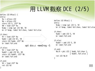 用LLVM觀察DCE (2/5) 
88 
define i32 @foo() { 
entry: 
%a = alloca i32 
%b = alloca i32 
store i32 5, i32* %a 
%0 = load i32* %a 
%cmp = icmp sgt i32 %0, 10 
br i1 %cmp, label %if.then, label %if.else 
if.then: 
%1 = load i32* %a 
%add = add i32 %1, 10 
store i32 %add, i32* %b 
br label %if.end 
if.else: 
%2 = load i32* %a 
%add1 = add i32 %2, 20 
store i32 %add1, i32* %b 
br label %if.end 
if.end: 
%3 = load i32* %b 
ret i32 %3 
} 
opt dce.c -mem2reg -S 
define i32 @foo() { 
entry: 
%cmp = icmp sgt i32 5, 10 
br i1 %cmp, label %if.then, label %if.else 
if.then: 
%add = add i32 5, 10 
br label %if.end 
if.else: 
%add1 = add i32 5, 20 
br label %if.end 
if.end: 
%b.0 = phi i32 [ %add, %if.then ], 
[ %add1, %if.else ] 
ret i32 %b.0 
} 
 
