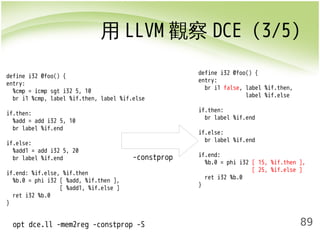 用LLVM觀察DCE (3/5) 
89 
define i32 @foo() { 
entry: 
%cmp = icmp sgt i32 5, 10 
br i1 %cmp, label %if.then, label %if.else 
if.then: 
%add = add i32 5, 10 
br label %if.end 
if.else: 
%add1 = add i32 5, 20 
br label %if.end 
if.end: %if.else, %if.then 
%b.0 = phi i32 [ %add, %if.then ], 
[ %add1, %if.else ] 
ret i32 %b.0 
} 
-constprop 
opt dce.ll -mem2reg -constprop -S 
define i32 @foo() { 
entry: 
br i1 false, label %if.then, 
label %if.else 
if.then: 
br label %if.end 
if.else: 
br label %if.end 
if.end: 
%b.0 = phi i32 [ 15, %if.then ], 
[ 25, %if.else ] 
ret i32 %b.0 
} 
 