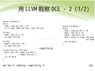 用LLVM觀察DCE - 2 (1/2) 
94 
-simplifycfg 
opt dce.ll -mem2reg -simplifycfg -S 
define i32 @foo() { 
entry: 
%cmp = icmp sgt i32 5, 10 
%add = add i32 5, 10 
%add1 = add i32 5, 20 
%b.0 = select i1 %cmp, i32 %add, 
i32 %add1 
ret i32 %b.0 
} 
define i32 @foo() { 
entry: 
%cmp = icmp sgt i32 5, 10 
br i1 %cmp, label %if.then, label %if.else 
if.then: 
%add = add i32 5, 10 
br label %if.end 
if.else: 
%add1 = add i32 5, 20 
br label %if.end 
if.end: %if.else, %if.then 
%b.0 = phi i32 [ %add, %if.then ], 
[ %add1, %if.else ] 
ret i32 %b.0 
} 
 