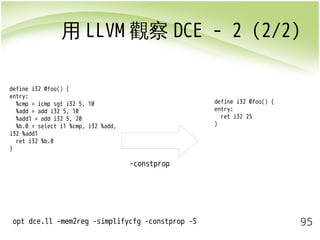用LLVM觀察DCE - 2 (2/2) 
95 
-constprop 
define i32 @foo() { 
entry: 
%cmp = icmp sgt i32 5, 10 
%add = add i32 5, 10 
%add1 = add i32 5, 20 
%b.0 = select i1 %cmp, i32 %add, 
i32 %add1 
ret i32 %b.0 
} 
opt dce.ll -mem2reg -simplifycfg -constprop -S 
define i32 @foo() { 
entry: 
ret i32 25 
} 
 