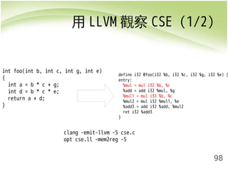 用LLVM觀察CSE (1/2) 
define i32 @foo(i32 %b, i32 %c, i32 %g, i32 %e) { 
entry: 
%mul = mul i32 %b, %c 
%add = add i32 %mul, %g 
%mul1 = mul i32 %b, %c 
%mul2 = mul i32 %mul1, %e 
%add3 = add i32 %add, %mul2 
ret i32 %add3 
} 
98 
int foo(int b, int c, int g, int e) 
{ 
int a = b * c + g; 
int d = b * c * e; 
return a + d; 
} 
clang -emit-llvm -S cse.c 
opt cse.ll -mem2reg -S 
 