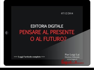 07/12/2014 
EDITORIA DIGITALE 
PENSARE AL PRESENTE 
O AL FUTURO? 
Pier Luigi Lai 
Direttore Editoriale 
www.logus.it 
>>> Leggi l'articolo completo >>> 
 