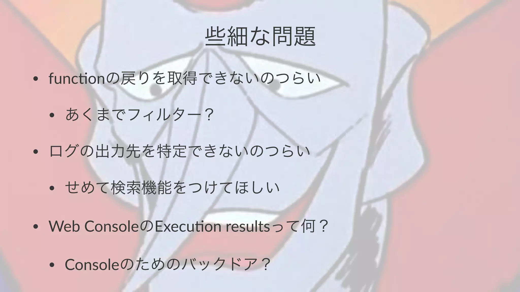 些細な問題 
• func&onの戻りを取得できないのつらい 
• あくまでフィルター？ 
• ログの出力先を特定できないのつらい 
• せめて検索機能をつけてほしい 
• Web+ConsoleのExecu&on+resultsって何？ 
• Consoleのためのバックドア？ 
 