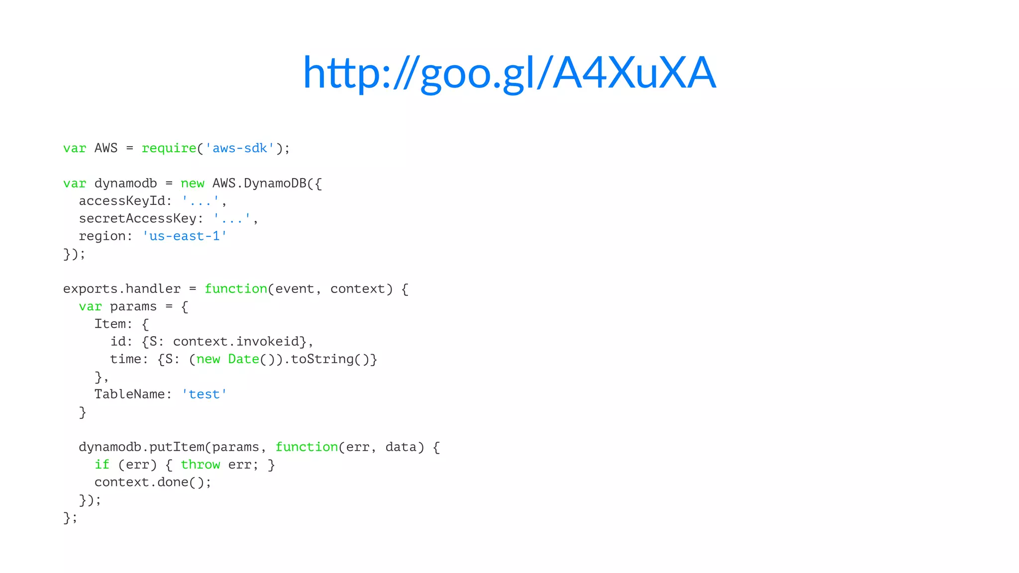 h"p://goo.gl/A4XuXA 
var AWS = require('aws-sdk'); 
var dynamodb = new AWS.DynamoDB({ 
accessKeyId: '...', 
secretAccessKey: '...', 
region: 'us-east-1' 
}); 
exports.handler = function(event, context) { 
var params = { 
Item: { 
id: {S: context.invokeid}, 
time: {S: (new Date()).toString()} 
}, 
TableName: 'test' 
} 
dynamodb.putItem(params, function(err, data) { 
if (err) { throw err; } 
context.done(); 
}); 
}; 
 