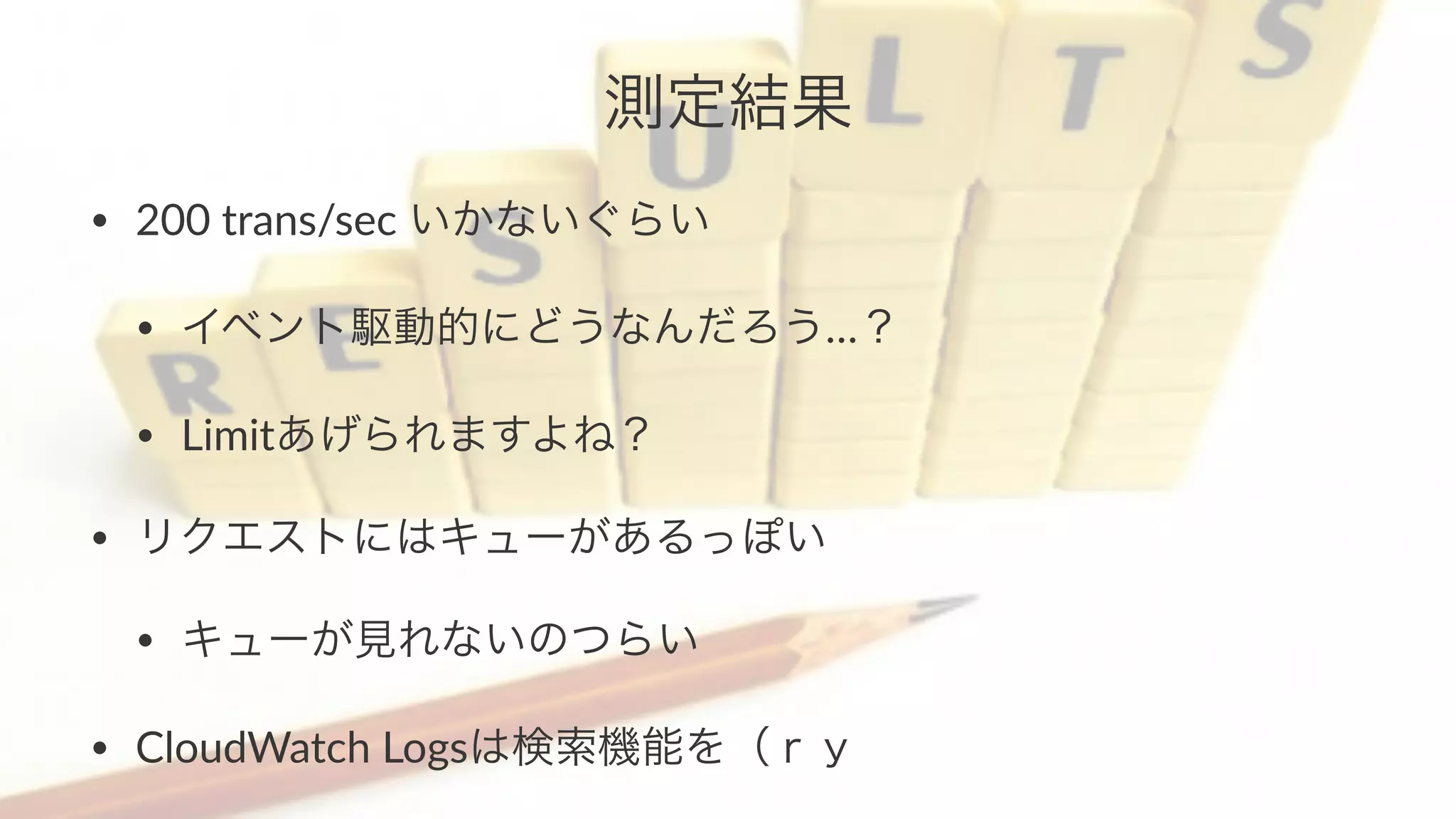 測定結果 
• 200$trans/sec$いかないぐらい 
• イベント駆動的にどうなんだろう…？ 
• Limitあげられますよね？ 
• リクエストにはキューがあるっぽい 
• キューが見れないのつらい 
• CloudWatch$Logsは検索機能を（ｒｙ 
 