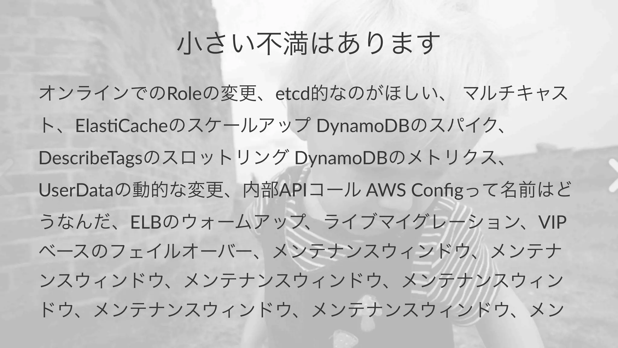 小さい不満はあります 
オンラインでのRoleの変更、etcd的なのがほしい、(マルチキャス 
ト、Elas,Cacheのスケールアップ(DynamoDBのスパイク、 
DescribeTagsのスロットリング(DynamoDBのメトリクス、 
UserDataの動的な変更、内部APIコール(AWS(Configって名前はど 
うなんだ、ELBのウォームアップ、ライブマイグレーション、VIP 
ベースのフェイルオーバー、メンテナンスウィンドウ、メンテナ 
ンスウィンドウ、メンテナンスウィンドウ、メンテナンスウィン 
ドウ、メンテナンスウィンドウ、メンテナンスウィンドウ、メン 
 