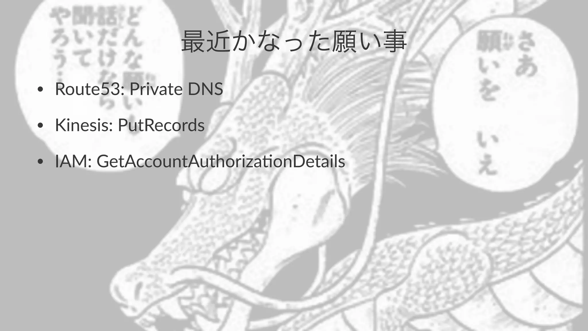 最近かなった願い事 
• Route53:*Private*DNS 
• Kinesis:*PutRecords 
• IAM:*GetAccountAuthoriza>onDetails 
 