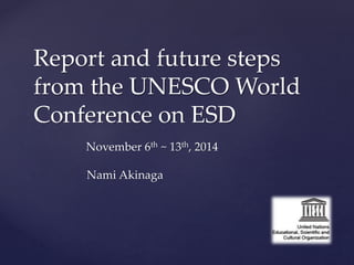 Report and future steps 
from the UNESCO World 
Conference on ESD 
November 6th ~ 13th, 2014 
Nami Akinaga 
 
