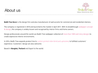 About us 
Bodhi Tree Decor is the design firm and also manufacturer of wall accents for commercial and residential interiors. 
The company is registered in 2010 and launched to the market in April 2011. With its breakthrough wallpaper concept 
& design, the company is widely known and recognized by interior firms and home owners. 
Design professionals around the world use Bodhi Tree wallpaper collection of more than 1000 wall story designs to 
create expressive interior environments. 
In 2014, Bodhi Tree expands product line to custom printed roller blind and upholstery to fulfilled customers’ 
experience. Customers’ design are also welcome. 
Based in Bangkok, Thailand and Export to the world. 
 