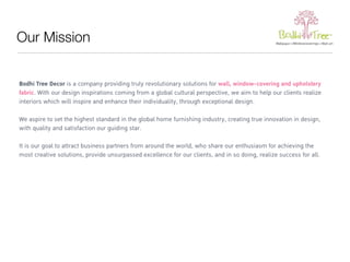 Our Mission 
Bodhi Tree Decor is a company providing truly revolutionary solutions for wall, window-covering and upholstery 
fabric. With our design inspirations coming from a global cultural perspective, we aim to help our clients realize 
interiors which will inspire and enhance their individuality, through exceptional design. 
We aspire to set the highest standard in the global home furnishing industry, creating true innovation in design, 
with quality and satisfaction our guiding star. 
It is our goal to attract business partners from around the world, who share our enthusiasm for achieving the 
most creative solutions, provide unsurpassed excellence for our clients, and in so doing, realize success for all. 
 