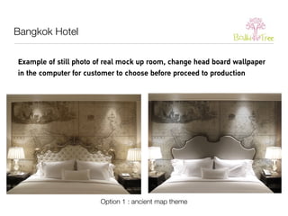 Example of still photo of real mock up room, change head board wallpaper 
in the computer for customer to choose before proceed to production 
Option 1 : ancient map theme 
Bangkok Hotel 
 