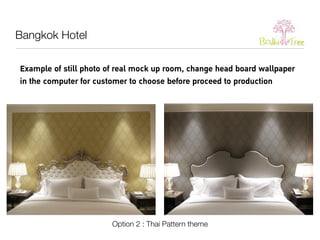 Example of still photo of real mock up room, change head board wallpaper 
in the computer for customer to choose before proceed to production 
Option 2 : Thai Pattern theme 
Bangkok Hotel 
 