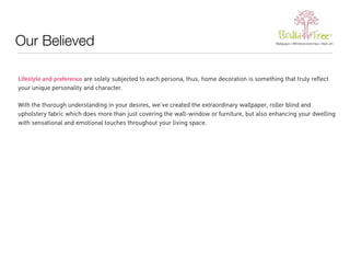 Our Believed 
Lifestyle and preference are solely subjected to each persona, thus, home decoration is something that truly reflect 
your unique personality and character. 
With the thorough understanding in your desires, we’ve created the extraordinary wallpaper, roller blind and 
upholstery fabric which does more than just covering the wall-window or furniture, but also enhancing your dwelling 
with sensational and emotional touches throughout your living space. 
 