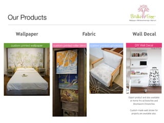 Our Products 
Wallpaper Fabric Wall Decal 
custom printed wallpaper custom printed roller blind custom printed upholstery DIY Wall Decal 
Export product and also available 
at Home Pro 64 branches and 
Boontavorn 8 branches 
Custom-made wall sticker for 
projects are available also. 
 