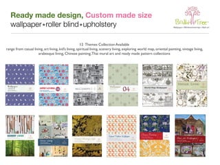 Ready made design, Custom made size 
wallpaper * roller blind * upholstery 
12 Themes Collection Available 
range from casual living, art living, kid’s living, spiritual living, scenery living, exploring world map, oriental painting, vintage living, 
arabesque living, Chinese painting, Thai mural art and ready made pattern collections 
 