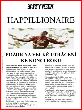 www.akademiestesti.webs.com 
POZOR NA VELKÉ UTRÁCENÍ KE KONCI ROKU 
HAPPILLIONAIRE 
Konec roku mají mnozí podnikatelé a firmy spojené s úvahami, jak ušetřit na daních. A tak se vymýšlejí různé scénáře co a jak nakoupit, aby to bylo možné odepsat z daní. 
Pozor však na jednu důležitou věc, kterou mnozí podnikatelé a společnosti nevědí: nyní je období Krysy. Tato energie je velmi zrádná z pohledu utrácení peněz. Energie Krysy posilují schopnost vydělávat, ale zároveň i „schopnost“ rozhazovat peníze. Proto je dobré, abyste si na přílišné utrácení dávali pozor. Díky energiím krysy totiž můžete mít pocit, že si větší útratu můžete dovolit, neboť si na to hravě vyděláte. To je sice pravda, ale platí to opět a stále jen pro energie Krysy. A pokud právě není rok Krysy (což zrovna není) a jedná-li se jen o měsíc Krysy (což právě je), pak musíte vědět, že tato energie za měsíc končí. A tím i „lehkost“ získávání peněz. 
Období vlády Krysy je proto vhodné hlavně pro to, abyste ještě před koncem roku maximalizovali své příjmy. Tyto energie vám k tomu mohou opravdu přispět. 
Pozor však na přehnané utrácení. Může se opravdu stát, že budete pod „vládou“ energie Krysy a ta s rozhazováním rozhodně nemá problém. A tak místo toho, abyste před koncem roku ještě nějakou tu kačku vydělali, můžete o hodně kaček přijít. 
V tomto období (do 20.12.) je proto velmi důležité řádně zvážit, co a proč kupovat a za co chcete peníze utrácet. Snažte se utrácet takovým způsobem, aby vám to ve výsledku nějaké peníze přineslo. Krysa umí hlavně vydělávat, takže i nákup může být učiněn s cílem vydělat. 
Pokud hodláte využít nákupů k optimalizaci daní, pak hodnoťte, co vám daná věc, kterou si pořídíte přinese i kromě toho, že tím ušetříte na daních. Je důležité si spočítat celkový přínos této akce. 
Energie Krysy jsou velmi „akce schopné“ a proto rozhodně doporučujeme je využít .  