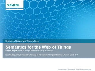 Unrestricted © Siemens AG 2014. All rights reserved
Semantics for the Web of Things
Simon Mayer | Web of Things Research Group, Berkeley
IEEE GLOBECOM 2014 Industry Workshop on the Internet of Things and Services, Austin | Dec 8 2014
Siemens Corporate Technology
 